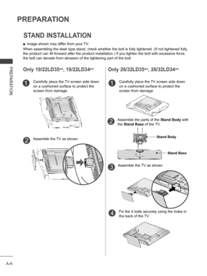 Page 10
A-6
PREPARATION
PREPARATION
STAND INSTALLATION
Only 19/22LD35**, 19/22LD34**
 ■Image shown may differ from your TV.
When assembling the desk type stand, check whether the bolt is fully tightened. (If not tightened fully, 
the product can tilt forward after the product installation.) If you tighten the bolt with excessive force, 
the bolt can deviate from abrasion of the tightening part of the bolt. 
Only 26/32LD35**, 26/32LD34**
Carefully place the TV screen side down 
on a cushioned surface to protect...