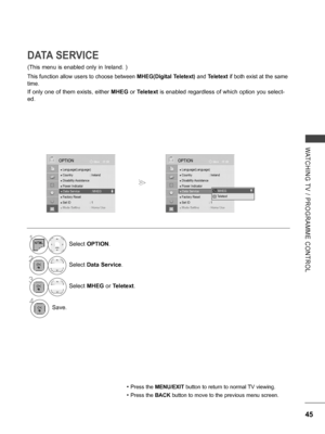 Page 93
45
WATCHING  TV  /  PROGRAMME  CONTROL
OKMove
● Language(Language)● Country  : Ireland● Disability Assistance● Power Indicator ● Data Service  : MHEG● Factory Reset● Set ID  : 1● Mode Setting  : Home Use
OPTION
● Data Service  : MHEG
DATA SERVICE
(This menu is enabled only in Ireland. )
This function allow users to choose between MHEG(Digital Teletext) and Teletext if both exist at the same 
time.
If only one of them exists, either MHEG or Teletext is enabled regardless of which option you select-
ed.
•...