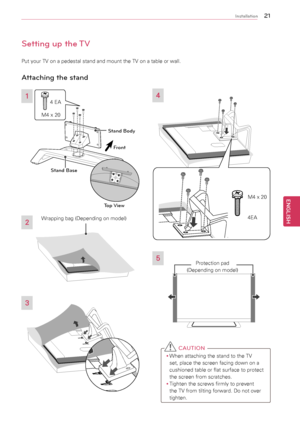 Page 212\b
ENGENGLISH
Installation
Setting up the TV
Put	your	TV	on	a	pedestal	stand	and	mount	the	TV	on	a	table	or	wall.
Attaching the stand
3
2
4
5
 C AUTION
y
y When	attaching	the	stand	to	the	TV	
set,	place	the	screen	facing	down	on	a	
cushioned	table	or	flat	surface	to	protect	
the	screen	from	scratches.
y
y Tighten	the	screws	firmly	to	prevent	
the	TV	from	tilting	forward.	Do	not	over	
tighten.
1
Front
M4	x	20 4
	EA
Stand Body
Stand Base
Top View
Protection	pad	
(Depending	on	model)
M4	x	20
4EA
Wrapping...