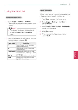 Page 414\b
ENGENGLISH
Using (Basic)
Using the input lis\4t
Selecting an input \4source
1	Go	to	
All Apps 	>	
Settings 	>	
Input List
-	 The	connected	device	displays	on	each	input	 source.
y
y You	can	also	access	the	input	source	list	
by	selecting	
Input List	in	the	
Settings 
menu.
 NOTE
2	 Press	the	Navigation	buttons	to	scroll	to	one	of	
the	input	sources	and	press	 OK.
Input source
Description
TV Watch	TV	over	the	air,	cable,	and	
digital	cable	broadcast.
AV Watch	video	from	a	VCR	or	other	
external...