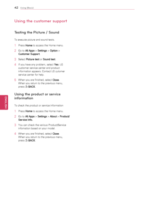 Page 4242
ENGENGLISH
Using (Basic)
Using the customer support
Testing the Picture / Sound
To	execute	picture	and	sound	tests.
1	 Press	Home	to	access	the	Home	menu.
2	 Go	to	
All Apps  >
 Settings  >
 Option  >
 
Customer Support .
3	 Select	
Picture test 	or	
Sound test .
4	 If	you	have	any	problem,	select	
Yes.	LG	
customer	service	center	and	product	
information	appears.	Contact	LG	cutomer	
service	center	for	help.
5	 When	you	are	finished,	select	 Close.
When	you	return	to	the	previous	menu,		
press	 ꕣ...