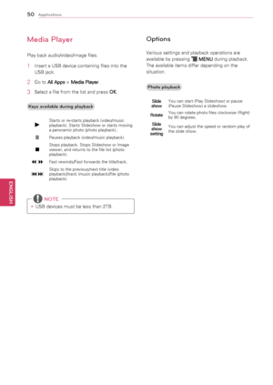 Page 5050
ENGENGLISH
Applications
Media Player
Play	back	audio/video/image	files.
1	 Insert	a	USB	device	containing	files	into	the	USB	jack.
2	 Go	to	 All Apps 	>	
Media Player .
3	 Select	a	file	from	the	list	and	press	
OK.
Keys available during pla\4yback
►Starts	or	re-starts	playback	(video/music	
playback).	Starts	Slideshow	or	starts	moving	
a	panoramic	photo	(photo	playback)..
Pauses	playback	(video/music	playback).	
Stops	playback.	Stops	Slideshow	or	Image	
viewer,	and	returns	to	the	file	list	(photo...