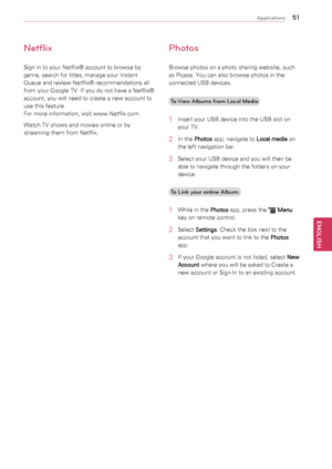 Page 515\b
ENGENGLISH
Applications
Netflix
Sign	in	to	your	Netflix®	account	to	browse	by	
genre,	search	for	titles,	manage	your	Instant	
Queue	and	review	Netflix®	recommendations	all	
from	your	Google	TV.	If	you	do	not	have	a	Netflix®	
account,	you	will	need	to	create	a	new	account	to	
use	this	feature.		
For	more	information,	visit	www.Netflix.com.
Watch	TV	shows	and	movies	online	or	by	
streaming	them	from	Netflix.
Photos
Browse	photos	on	a	photo	sharing	website,	such	
as	Picasa.	You	can	also	browse	photos	in...