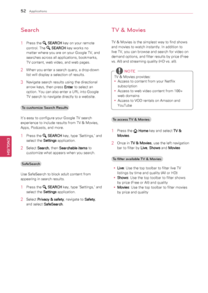 Page 5252
ENGENGLISH
Applications
Search
1	 Press	the		SEARCH 	key	on	your	remote	
control.	The	
	 SEARCH 	key	works	no	
matter	where	you	are	on	your	Google	TV,	and	
searches	across	all	applications,	bookmarks,	
TV	content,	web	video,	and	web	pages.
2	 When	you	enter	a	search	query,	a	drop-down	
list	will	display	a	selection	of	results.
3	 Navigate	search	results	using	the	directional	arrow	keys,	then	press	 Enter	to	select	an	
option.	You	can	also	enter	a	URL	into	Google	
TV	search	to	navigate	directly	to	a...