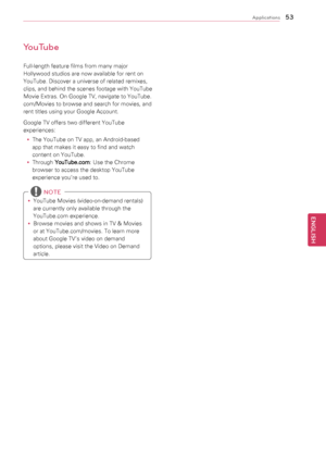 Page 5353
ENGENGLISH
Applications
YouTube
Full-length	feature	films	from	many	major	
Hollywood	studios	are	now	available	for	rent	on	
YouTube.	Discover	a	universe	of	related	remixes,	
clips,	and 	behind 	the 	scenes 	footage 	with 	YouTube	
Movie	Extras.	On	Google	TV,	navigate	to	YouTube.
com/Movies	to	browse	and	search	for	movies,	and	
rent	titles	using	your	Google	Account.
Google	TV	offers	two	different	YouTube	
experiences:
y
y The	YouTube	on	TV	app,	an	Android-based	
app	that	makes	it	easy	to	find	and	watch...