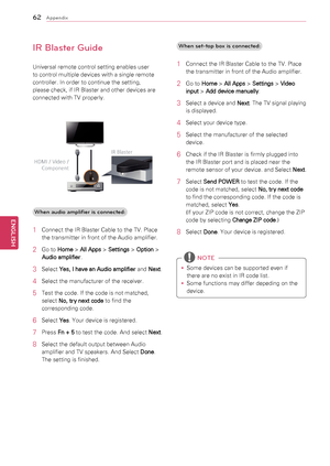 Page 6262
ENGENGLISH
Appendix
IR Blaster Guide
Universal	remote	control	setting	enables	user	
to	control	multiple	devices	with	a	single	remote	
controller.	In	order	to	continue	the	setting,	
please	check,	if	IR	Blaster	and	other	devices	are	
connected	with	TV	properly.	When audio amplifi\4er is connected:
1	 Connect	the	IR	Blaster	Cable	to	the	TV.	Place	 the	transmitter	in	front	of	the	Audio	amplifier.
2	 Go	to	 Home >
 All Apps  >
 Settings  >
 Option 	>	
Audio amplifier .
3	 Select	
Yes, I have an Audio...