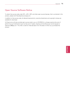 Page 75\f5
ENGENGLISH
Appendix
Open Source Software Notice
To	obtain	the	source	code	under	GPL,	LGPL,	MPL	and	other	open	source	licenses,	that	is	contained	in	this	
product,	please	visit	http://opensource.lge.com.
In	addition	to	the	source	code,	all	referred	license	terms,	warranty	disclaimers	and	copyright	notices	are	
available	for	download.
LG	Electronics	will	also	provide	open	source	code	to	you	on	CD-ROM	for	a	charge	covering	the	cost	of	
performing	such	distribution	(such	as	the	cost	of	media,	shipping...