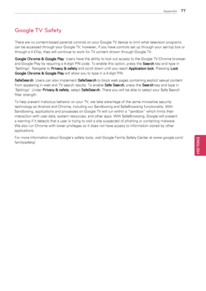 Page 77\f\f
ENGENGLISH
Appendix
Google TV Safety
There	are	no	content-based	parental	controls	on	your	Google	TV	device	to	limit	what	television	programs	
can	be	accessed	through	your	Google	TV,	however,	if	you	have	controls	set	up	through	your	set-top	box	or	
through	a	V-Chip,	they	will	continue	to	work	for	TV	content	shown	through	Google	TV.
Google Chrome & Google Play:
	Users 	have 	the 	ability 	to 	lock 	out 	access 	to 	the 	Google 	TV 	Chrome 	browser	
and	Google	Play	by	requiring	a	4-digit	PIN	code.	To...