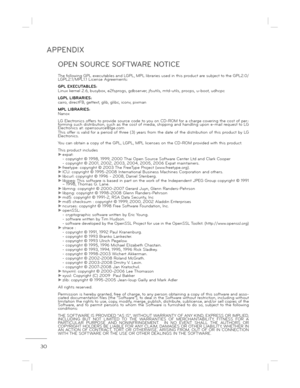 Page 30APPENDIX
30
OPEN SOURCE SOFTWARE NOTICE
The following GPL executables and LGPL, MPL libraries used in this product are subject to the GPL2.0/
LGPL2.1/MPL1.1 License Agreements: 
GPL EXECUTABLES: 
Linux kernel 2.6, busybox, e2fsprogs, gdbserver, jf sutils, mtd-utils, procps, u-boot, udhcpc
LGPL LIBRARIES:
cairo, directFB, gettext, glib, glibc, iconv, pixma n
MPL LIBRARIES: 
Nanox 
LG Electronics offers to provide source code to you  on CD-ROM for a charge covering the cost of per-
forming such...