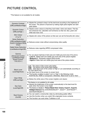 Page 148
100
PICTURE CONTROL
PICTURE  CONTROL
*This feature is not available for all models.
 
Dynamic Contrast
(Off/Low/Medium/High)
 ■Adjusts the contrast to keep it at the best level according to the brightness of 
the screen. The picture is improved by making bright parts brighter and dark 
parts darker.
Dynamic Colour
(Off/Low/High )
 ■Adjusts screen colours so that they look livelier, richer and clearer. This fea-
ture enhances hue, saturation and luminance so that red, blue, green and 
white look more...