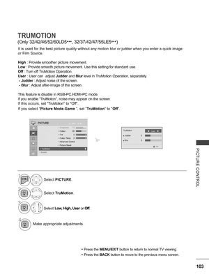 Page 151
103
PICTURE  CONTROL
TRUMOTION
(Only 32/42/46/52/60LD5***, 32/37/42/47/55LE5***)
It is used for the best picture quality without any motion blur or judder when you enter a quick image 
or Film Source.
High : Provide smoother picture movement.
Low : Provide smooth picture movement. Use this setting for standard use.
Off : Turn off TruMotion Operation.
User : User can  adjust Judder and Blur level in TruMotion Operation, separately.
 - Judder : Adjust noise of the screen.
 - Blur : Adjust after-image of...