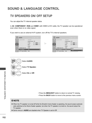 Page 160
112
SOUND & LANGUAGE CONTROL
SOUND  &  LANGUAGE  CONTROL
TV SPEAKERS ON/ OFF SETUP
You can adjust the TV internal speaker status.
In AV, COMPONENT, RGB and HDMI1 with HDMI to DVI cable, the TV speaker can be operational 
even when there is no video signal.
If you wish to use an external Hi-Fi system, turn off the TV’s internal speakers.
• Press the MENU/EXIT button to return to normal TV viewing.
• Press the BACK button to move to the previous menu screen.
NOTE
 ►When the TV speaker is turned off while...