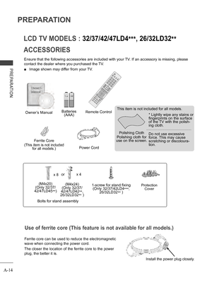 Page 18
A-14
PREPARATION
PREPARATION
ACCESSORIES
LCD TV MODELS : 32/37/42/47LD4***, 26/32LD32**
Ensure that the following accessories are included with your TV. If an accessory is missing, please 
contact the dealer where you purchased the TV.
 ■ Image shown may differ from your TV.
Owner’s ManualBatteries (AAA)Remote Control
Power Cord
Polishing Cloth
Polishing cloth for use on the screen.
This item is not included for all models.
* Lightly wipe any stains or fingerprints on the surface of the TV with the...