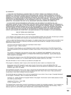 Page 209
161
APPENDIX
NO WARRANTY
  11. BECAUSE THE PROGRAM IS LICENSED FREE OF CHARGE, THERE IS NO WARRANTY FOR THE PROGRAM, TO THE EXTENT PERMITTED BY APPLICABLE LAW.  EXCEPT WHEN OTHERWISE STATED IN WRITING THE COPYRIGHT HOLDERS AND/OR OTHER PARTIES PROVIDE THE PROGRAM "AS IS" WITHOUT WARRANTY OF ANY KIND, EITHER EXPRESSED OR IMPLIED, INCLUDING, BUT NOT LIMITED TO, THE IMPLIED WARRANTIES OF MERCHANTABILITY AND FITNESS FOR A PARTICULAR PURPOSE.  THE ENTIRE RISK AS TO THE QUALITY AND PERFORMANCE OF THE...