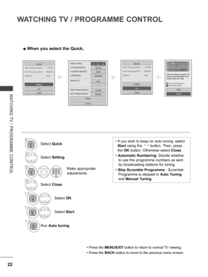 Page 70
22
WATCHING TV / PROGRAMME CONTROL
WATCHING  TV  /  PROGRAMME  CONTROL
 ■When you select the Quick,
Start Frequency(kHz)  : 114000
Quick
End Frequency(kHz)  : 862000
Network  : Auto
OK
Close
Setting
Start Frequency(kHz)  : 114000
Quick
End Frequency(kHz)  : 862000
Network  : Auto
OK
Close
Setting
•  If you wish to keep on auto tuning, select 
Start using the        button. Then, press 
the OK button. Otherwise select Close. 
• Automatic Numbering: Decide whether 
to use the programme numbers as sent 
by...