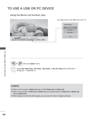 Page 166102
TO USE A USB OR PC DEVICE
TO USE A USB OR PC DEVICE
►01:02:30 / 02:30:25◄►
Set Video Play.
Set Video.
Set Audio.
Close
Using the Movie List function, play
NOTE
 
► Option values changed in  Movie List does not affect Photo List  and Music List.
 
► Option value changed in  Photo List and Music List are changed likewise in  Photo List and Music List  
excluding  Movie List.
 
► When replaying the video file after stopping, you can play from where it\
 stopped previously.
1or
Show the Option  menu....