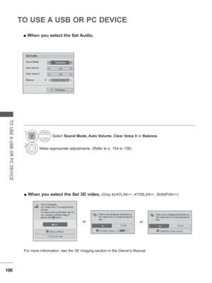 Page 170106
TO USE A USB OR PC DEVICE
TO USE A USB OR PC DEVICE
 
■ When you select the Set Audio,
1Select  Sound Mode, Auto Volume, Clear Voice II  or Balance.
2Make appropriate adjustments. (Refer to p. 154 to 158)
Set Audio.
StandardSound Mode◄►
OffAuto Volume◄►
OffClear Voice II
Balance 0◄►
Previous
LR◄►
 
■ When you select the Set 3D video, (Only 42/47LX6
***, 47/55LX9
***, 50/60PX9 ***)
   OK
3D3DEnd 3D video
 Setting Left/Right
Put on 3D glasses.
Sit 2 meters from TV to enjoy the best 
3D view.
(To select...