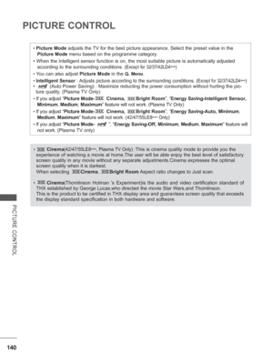 Page 204140
PICTURE CONTROL
PICTURE CONTROL
• Picture Mode adjusts the TV for the best picture appearance. Select the preset value in the Picture Mode menu based on the programme category.
• When the Intelligent sensor function is on, the most suitable pictu\
re is automatically adjusted  according to the surrounding conditions. 
(Except for 32/37/42LD4 ***)
• You can also adjust Picture Mode in the Q. Menu.
• Intelligent Sensor : Adjusts picture according to the surrounding conditions. (Except for 32/37/42LD4...
