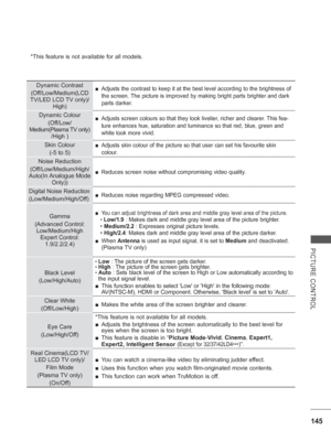 Page 209145
PICTURE CONTROL
*This feature is not available for all models.
 
Dynamic Contrast
(Off/Low/Medium(LCD 
TV/LED LCD 

TV only)/
High) 
■ Adjusts the contrast to keep it at the best level according to the brigh\
tness of 
the screen. The picture is improved by making bright parts brighter and dark 
parts darker.
Dynamic Colour
(Off/Low/
Medium(Plasma TV only)  /High ) 
■ Adjusts screen colours so that they look livelier, richer and clearer. This fea-
ture enhances hue, saturation and luminance so that...