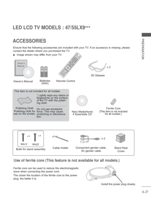 Page 31A-27
PREPARATION
LED LCD TV MODELS : 47/55LX9***
ACCESSORIES
Ensure that the following accessories are included with your TV. If an accessory is missing, please 
contact the dealer where you purchased the TV.  
■  Image shown may differ from your TV.
Owner’s Manual
Nero MediaHome  4 Essentials CD
Remote Control
Polishing Cloth
Polishing cloth for 
use on the screen. This item is not included for all models.
* 
Lightly wipe any stains or 
fingerprints on the surface 
of the 
TV with the polish-
ing...