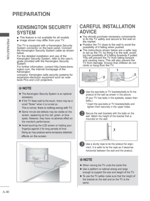 Page 44A-40
PREPARATION
PREPARATION 
■ This feature is not available for all models.
 
■ Image shown may differ from your TV.
KENSINGTON SECURITY 
SYSTEMCAREFUL INSTALLATION 
ADVICE 
 
■ You should purchase necessary components 
to fix the TV safety and secure to the wall on 
the market.
 
■    Position the TV close to the wall to avoid the 
possibility of it falling when pushed.
 
■    The instructions shown below are a safer way 
to set up the TV, by fixing it to the wall, avoid-
ing the possibility of it...