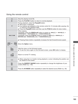 Page 167103
TO USE A USB OR PC DEVICE
■Stop the playing movie file.
►  
Press the PLAY (
► )
 button to return to normal playback.
II During playback, press the 
Pause(
II )
 button.
 
■ Still screen is displayed.
 
■ If no buttons are pressed on the remote control for 10 minutes after pau\
sing, the 
TV returns to the playback state.
 
■ Press the Pause (
II )
 button and then use the FF(►► ) button for slow motion.
◄◄
 /  ►► When playing, 
repeatedly, press the REW
(
◄◄ )
 button to speed up  ◄◄(x2)
 -> ◄◄◄...