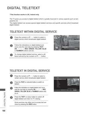 Page 244180
DIGITAL TELETEXT
DIGITAL TELETEXT
*This function works in UK, Ireland only.
The TV gives you access to digital teletext which is greatly improved in var\
ious aspects such as text, 
graphics etc.
This digital teletext can access special digital teletext services and s\
pecific services which broadcast 
digital teletext.
TELETEXT WITHIN DIGITAL SERVICE
TELETEXT IN DIGITAL SERVICE
1Press the numeric or P         button to select a 
digital service which broadcasts digital teletext. 
2Follow the...