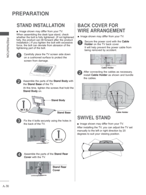 Page 34A-30
PREPARATION
PREPARATION
SWIVEL STAND 
 
■ Image shown may differ from your TV.
After installing the TV, you can adjust the TV set 
manually to the left or right direction by 20 
degrees to suit your viewing position.
BACK COVER FOR 
WIRE ARRANGEMENT
 
■ Image shown may differ from your TV.
1Secure the power cord with the  Cable 
Holder  on the TV back cover.
It will help prevent the power cable from 
being removed by accident.
After connecting the cables as necessary, 
install  Cable Holder as shown...