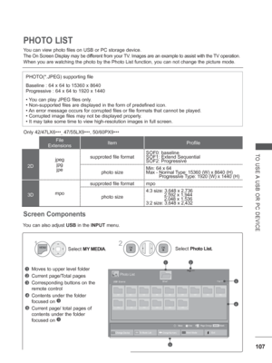 Page 171107
TO USE A USB OR PC DEVICE
You can view photo files on USB or PC storage device.
The On Screen Display may be different from your TV. Images are an example to assist with the TV operation.
When you are watching the photo by the Photo List function, you can not \
change the picture mode.
PHOTO LIST
PHOTO(*.JPEG) supporting file
Baseline : 64 x 64 to 15360 x 8640
Progressive : 64 x 64 to 1920 x 1440
• You can play JPEG files only.
• Non-supported files are displayed in the form of predefined icon.
• An...