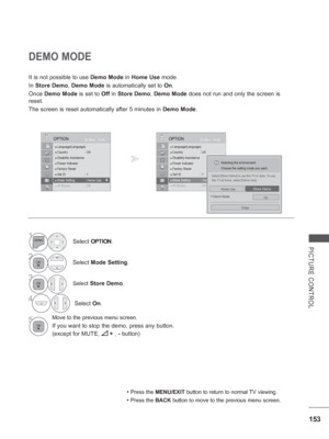 Page 217153
PICTURE CONTROL
DEMO MODE
It is not possible to use Demo Mode in Home Use mode.
In  Store Demo,  Demo Mode is automatically set to On.
Once  Demo Mode is set to  Off in Store Demo, Demo Mode does not run and only the screen is 
reset.
The screen is reset automatically after 5 minutes in  Demo Mode.
• Press the MENU/EXIT button to return to normal TV viewing.
• Press the BACK button to move to the previous menu screen.
OK
Move
●
 Language(Language)● Country :  UK
● Disability Assistance● Power...