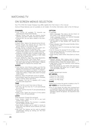 Page 28WATCHING TV
26
Your TV's OSD (On Screen Display) may differ slightly from that shown in this manual.
Some of these features are not available on all models. For further information, refer to the CD Manual.
ON SCREEN MENUS SELECTION
CHANNELꔛ Auto Tuning: 
All available TV channels are 
searched and stored automatically.
 ꔛ Manual Tuning: 
User can do manual channel 
selection and add or delete individual channels.
 ꔛ Channel Edit: 
You can add or delete in the chan-
nel list.
PICTUREꔛ Aspect Ratio:...