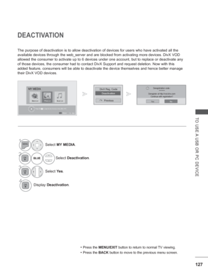 Page 191127
TO USE A USB OR PC DEVICE
DEACTIVATION
The purpose of deactivation is to allow deactivation of devices for user\
s who have activated all the 
available devices through the web_server and are blocked from activating\
 more devices. DivX VOD 
allowed the consumer to activate up to 6 devices under one account, but \
to replace or deactivate any 
of those devices, the consumer had to contact DivX Support and request d\
eletion. Now with this 
added feature, consumers will be able to deactivate the...