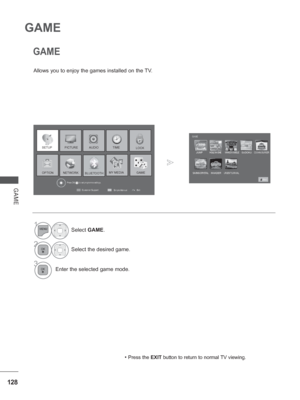 Page 192128
GAME
GAME
GAME
Allows you to enjoy the games installed on the TV.• 
Press the EXIT button to return to normal TV viewing.
1Select GAME.
2Select the desired game.
3Enter the selected game mode.
Exit
Customer Support
Simple Manual
Press OK(     ) to set programme settings.
PICTURELOCK
OPTION
TIME
MY MEDIA
AUDIO
  GAME
SETUP
NETWORKBLUETOOTH
GAME
JUMPHOLE IN ONE WHACK A MOLE SUDOKUCOOKING BURGER
SAVING CRYSTALINVADERURGENT SURVIVAL
Exit
 