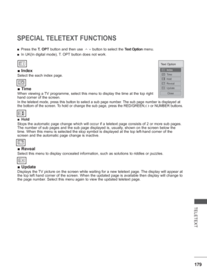 Page 243179
TELETEXT
SPECIAL TELETEXT FUNCTIONS
 
■ Index
Select the each index page.
 
■ Time
When viewing a TV programme, select this menu to display the time at the top right 
hand corner of the screen.
In the teletext mode, press this button to select a sub page number. The sub page number is displayed at 
the bottom of the screen. To hold or change the sub page, press the RED/GREEN,< > or NUMBER buttons.  
 
■ Hold
Stops the automatic page change which will occur if a teletext page cons\
ists of 2 or more...