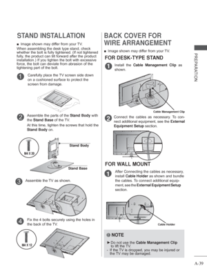 Page 43A-39
PREPARATION
STAND INSTALLATION
 
■ Image shown may differ from your TV.
When assembling the desk type stand, check 
whether the bolt is fully tightened. (If not tightened 
fully, the product can tilt forward after the product 
installation.) If you tighten the bolt with excessive 
force, the bolt can deviate from abrasion of the 
tightening part of the bolt. 
Assemble the parts of the  Stand Body with 
the  Stand Base of the TV.
At this time, tighten the screws that hold the 
Stand Body on.2
Stand...