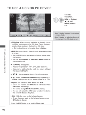 Page 17611 2
TO USE A USB OR PC DEVICE
TO USE A USB OR PC DEVICE
• Use      button to select the previous 
or next photo.
• Use    button to select and control 
the menu on the full-sized screen.
4
Select the 
Slideshow , 
BGM, 
꘤ (Rotate),
/, , 
Option, Hide  or 
Exit.
 
► Slideshow  : When no picture is selected, all photos in the cur-
rent folder are displayed during slide show. If some photos are 
selected, those photos are displayed in a slide show.
  ■ Set the time interval of the slide show in   Option....