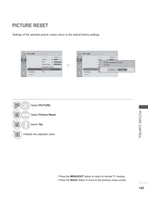 Page 211147
PICTURE CONTROL
OK
Move PICTURE
 ShShSh•Sh•Sh•Sh•ShSh Sharpnarpnarpnarpnarpnarpnarpnappessessessessessessess 707070707070707070 • 
Colour 60
 •  Tint 0
  • Colour Temp.
 •  Advanced Control
 
 • Picture Reset
• TruMotion  : Off
• Screen
PICTURE RESET
Settings of the selected picture modes return to the default factory set\
tings.
• Press the MENU/EXIT button to return to normal TV viewing.
• Press the BACK  button to move to the previous menu screen.
1Select PICTURE.
2Select Picture Reset .
3Select...