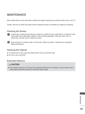 Page 247183
APPENDIX
MAINTENANCE
Early malfunctions can be prevented. Careful and regular cleaning can pr\
olong the life of your new TV.
Caution: Be sure to switch the power off and unplug the power cord before you begin any cleaning.
Cleaning the Screen
A good way to keep the dust off your screen for a while is to wet a soft cloth in a mixture of luke-
warm water and a little fabric softener or dish washing detergent. Wring the cloth until it is 
almost dry, and then use it to wipe the screen.
Ensure there is...