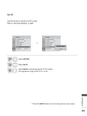 Page 267203
APPENDIX
● Language(Language)
● Country :  UK● Disability Assistance● Power Indicator● Factory Reset● Set ID  : 1● Mode Setting  : Home Use
●● IR BIR BIR BIR Blastlastlastlaster :er :er :er :OffOffOff Off
OK
MoveOPTION
●
 Set ID  :1
Set ID
 
Use this function to specify a set ID number. 
Refer to ‘Real Data Mapping’. 
► p.
207
 • Press the BACK
 button to move to the previous menu screen.
◄           1            ►
Close
1Select OPTION .
2Select Set ID.
3Adjust Set ID to choose the desired TV ID...