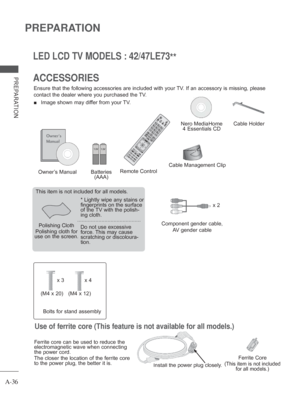 Page 40A-36
PREPARATION
PREPARATION
LED LCD TV MODELS : 42/47LE73**
ACCESSORIES
Ensure that the following accessories are included with your TV. If an accessory is missing, please 
contact the dealer where you purchased the TV.
 
■  Image shown may differ from your TV.
Owner’s Manual
Nero MediaHome  4 Essentials CD
Batteries  (AAA)
Polishing Cloth
Polishing cloth for 
use on the screen. This item is not included for all models.
* 
Lightly wipe any stains or 
fingerprints on the surface 
of the 
TV with the...