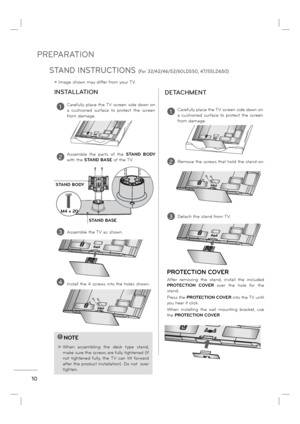 Page 12PREPARATION
10
INSTALLATION
DETACHMENT
ꔛ Image shown may differ from your TV.
!NOTE
► When assembling the desk type stand, 
make sure the screws are fully tightened (If 
not tightened fully, the TV can tilt forward 
after the product installation). Do not  over 
tighten.
1Carefully place the TV screen side down on 
a cushioned surface to protect the screen 
from damage.
2Assemble the parts of the STAND BODY 
with the STAND BASE of the TV.
3Assemble the TV as shown.
4Install the 4 screws into the holes...