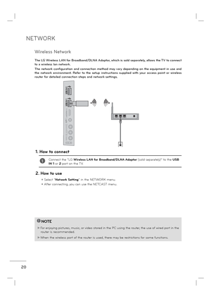 Page 22NETWORK
20
IN 4
AV IN 2VIDEO
AUDIO
L(MONO)
RH/P
USB IN 1
USB IN 2
The LG Wireless LAN for Broadband/DLNA Adaptor, which is sold separately, allows the TV to connect 
to a wireless lan network. 
The network configuration and connection method may vary depending on the equipment in use and 
the network environment. Refer to the setup instructions supplied with your access point or wireless 
router for detailed connection steps and network settings.
1. How to connect
1Connect the “LG Wireless LAN for...