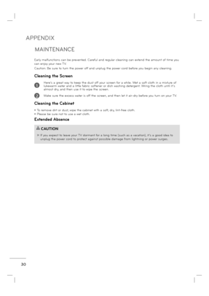 Page 32APPENDIX
30
MAINTENANCE
Early malfunctions can be prevented. Careful and regular cleaning can extend the amount of time you 
can enjoy your new TV. 
Caution: Be sure to turn the power off and unplug the power cord before you begin any cleaning.
Cleaning the Screen
          Here’s a great way to keep the dust off your screen for a while. Wet a soft cloth in a mixture of 
lukewarm water and a little fabric softener or dish washing detergent. Wring the cloth until it’s 
almost dry, and then use it to wipe...