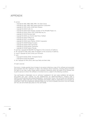 Page 34APPENDIX
32
►  pixman: 
    - copyright © 1987, 1988, 1989, 1998  The Open Group
    - copyright © 1987, 1988, 1989 Digital Equipment Corporation
    - copyright © 1999, 2004, 2008 Keith Packard
    - copyright © 2000 SuSE, Inc.
    - copyright © 2000 Keith Packard, member of The XFree86 Project, Inc.
    - copyright © 2004, 2005, 2007, 2008 Red Hat, Inc.
    - copyright © 2004 Nicholas Miell
    - copyright © 2005 Lars Knoll & Zack Rusin, Trolltech
    - copyright © 2005 Trolltech AS
    - copyright ©...