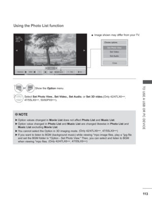 Page 17711 3
TO USE A USB OR PC DEVICE
2/13◄►
◄►
Set Photo View.
Set Video.
Set Audio.
Close
Using the Photo List function
NOTE
 
► Option values changed in  Movie List does not affect Photo List  and Music List.
 
► Option value changed in  Photo List and Music List are changed likewise in  Photo List and 
Music List excluding  Movie List.
 
► Y
ou cannot select the Option in 3D imaging mode.  (Only 42/47LX6
***, 47/55LX9
***)
 
► If you want to listen to BGM (background music) while viewing *mpo ima\
ge files,...