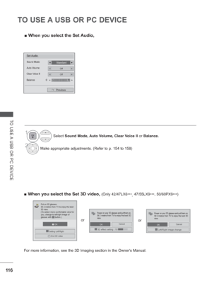 Page 18011 6
TO USE A USB OR PC DEVICE
TO USE A USB OR PC DEVICE
 
■ When you select the Set Audio,
1Select  Sound Mode, Auto Volume, Clear Voice II  or Balance.
2Make appropriate adjustments. (Refer to p. 154 to 158)
Set Audio.
StandardSound Mode◄►
OffAuto Volume◄►
OffClear Voice II
Balance 0◄►
Previous
LR◄►
 
■ When you select the Set 3D video, (Only 42/47LX6
***, 47/55LX9
***, 50/60PX9 ***)
   OK
3D3DEnd 3D video
 Setting Left/Right
Put on 3D glasses.
Sit 2 meters from TV to enjoy the best 
3D view.
(To...