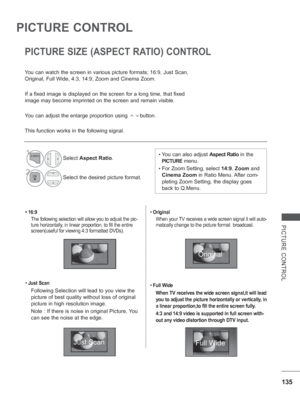 Page 199135
PICTURE CONTROL
PICTURE CONTROL
• 16:9The following selection will allow you to adjust the pic-
ture horizontally, in linear proportion, to fill the entire 
screen(useful for viewing 4:3 formatted DVDs).
•  Just Scan
Following Selection will lead to you view the 
picture of best quality without loss of original 
picture in high resolution image.
Note : If there
 is noise in original Picture, You 
can see the noise at the edge.
•  Original 
When your TV receives a wide screen signal it will auto-...