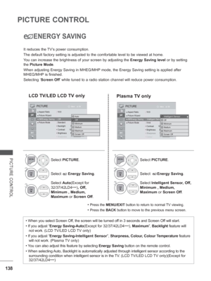 Page 202138
PICTURE CONTROL
PICTURE CONTROL
ENERGY SAVING
It reduces the TV’s power consumption.
The default factory setting is adjusted to the comfortable level to be v\
iewed at home.
You can increase the brightness of your screen by adjusting the Energy Saving level or by setting 
the  Picture Mode.
When adjusting Energy Saving in MHEG /MHP mode, the Energy Saving setting is applied after 
MHEG/MHP  is finished.
Selecting ‘ Screen Off’

 while tuned to a radio station channel will reduce power consumption.
•...