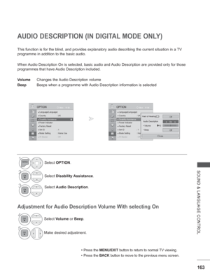 Page 227163
SOUND & LANGUAGE CONTROL
AUDIO DESCRIPTION (IN DIGITAL MODE ONLY)
This function is for the blind, and provides explanatory audio describin\
g the current situation in a TV 
programme in addition to the basic audio.
When Audio Description On is selected, basic audio and Audio Description are provided only for those 
programmes that have Audio Description included.
Volume Changes the 
 Audio Description volume
Beep  Beeps when a programme with Audio Description information is selected
• 
Press the...