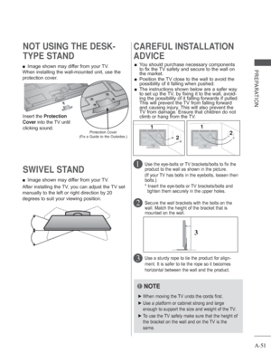 Page 55A-51
PREPARATION
SWIVEL STAND 
 
■ Image shown may differ from your TV.
After installing the TV, you can adjust the TV set 
manually to the left or right direction by 20 
degrees to suit your viewing position.  
■ Image shown may differ from your TV.
When installing the wall-mounted unit, use the 
protection cover. 
NOT USING THE DESK-
TYPE STAND 
Insert the Protection 
Cover into the TV until 
clicking sound.
Protection Cover
(Fix a Guide to the Outsides.)
CAREFUL INSTALLATION 
ADVICE 
 
■ You should...